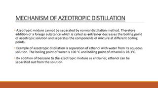 MECHANISM OF AZEOTROPIC DISTILLATION
• Azeotropic mixture cannot be separated by normal distillation method. Therefore
addition of a foreign substance which is called as entrainer decreases the boiling point
of azeotropic solution and separates the components of mixture at different boiling
points.
• Example of azeotropic distillation is separation of ethanol with water from its aqueous
solution. The boiling point of water is 100 °C and boiling point of ethanol is 78.3°C.
• By addition of benzene to the azeotropic mixture as entrainer, ethanol can be
separated out from the solution.
 