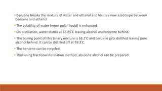 • Benzene breaks the mixture of water and ethanol and forms a new azeotrope between
benzene and ethanol
• The volatility of water (more polar liquid) is enhanced.
• On distillation, water distills at 65.85 ̊C leaving alcohol and benzene behind.
• The boiling point of this binary mixture is 68.2 ̊C and benzene gets distilled leaving pure
alcohol behind. It can be distilled off at 78.3 ̊C.
• The benzene can be recycled.
• Thus using fractional distillation method, absolute alcohol can be prepared.
 