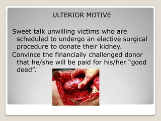 ULTERIOR MOTIVE

Sweet talk unwilling victims who are
 scheduled to undergo an elective surgical
 procedure to donate their kidney.
Convince the financially challenged donor
 that he/she will be paid for his/her “good
 deed”.
 
