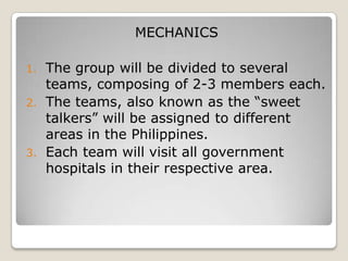 MECHANICS

1. The group will be divided to several
   teams, composing of 2-3 members each.
2. The teams, also known as the “sweet
   talkers” will be assigned to different
   areas in the Philippines.
3. Each team will visit all government
   hospitals in their respective area.
 