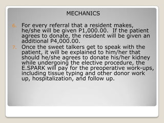 MECHANICS

6.   For every referral that a resident makes,
     he/she will be given P1,000.00. If the patient
     agrees to donate, the resident will be given an
     additional P4,000.00.
7.   Once the sweet talkers get to speak with the
     patient, it will be explained to him/her that
     should he/she agrees to donate his/her kidney
     while undergoing the elective procedure, the
     E.SPARK will pay for the preoperative work-ups,
     including tissue typing and other donor work
     up, hospitalization, and follow up.
 