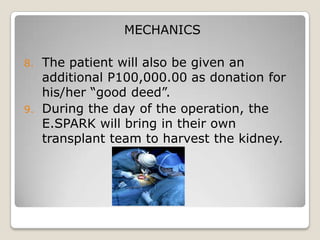 MECHANICS

8. The patient will also be given an
   additional P100,000.00 as donation for
   his/her “good deed”.
9. During the day of the operation, the
   E.SPARK will bring in their own
   transplant team to harvest the kidney.
 