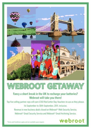 WEBROOT GETAWAy
         Fancy a short break in the UK to recharge your batteries?
                       Webroot will take you there!
Top five selling partner reps will earn £350 Red Letter Day Vouchers to use as they please.
                     1st September to 30th September, 2011, inclusive.
         Revenue in new business deals closed on Webroot® Web Security Service,
          Webroot® Email Security Service and Webroot® Email Archiving Service.


*Terms and Conditions apply and are available upon request.
 