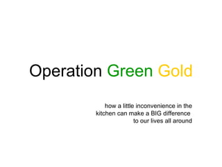 Operation Green Gold
            how a little inconvenience in the
        kitchen can make a BIG difference
                        to our lives all around
 