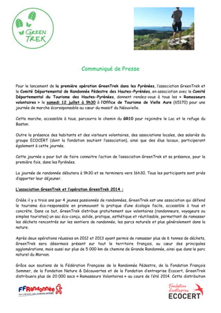 Communiqué de Presse
Pour le lancement de la première opération GreenTrek dans les Pyrénées, l’association GreenTrek et
le Comité Départemental de Randonnée Pédestre des Hautes-Pyrénées, en association avec le Comité
Départemental du Tourisme des Hautes-Pyrénées, donnent rendez-vous à tous les « Ramasseurs
volontaires » le samedi 12 juillet à 9h30 à l’Office de Tourisme de Vielle Aure (65170) pour une
journée de marche écoresponsable au cœur du massif du Néouvielle.
Cette marche, accessible à tous, parcourra le chemin du GR10 pour rejoindre le Lac et le refuge du
Bastan.
Outre la présence des habitants et des visiteurs volontaires, des associations locales, des salariés du
groupe ECOCERT (dont la fondation soutient l’association), ainsi que des élus locaux, participeront
également à cette journée.
Cette journée a pour but de faire connaitre l’action de l’association GreenTrek et sa présence, pour la
première fois, dans les Pyrénées.
La journée de randonnée débutera à 9h30 et se terminera vers 16h30. Tous les participants sont priés
d’apporter leur déjeuner.
L’association GreenTrek et l’opération GreenTrek 2014 :
Créée il y a trois ans par 4 jeunes passionnés de randonnées, GreenTrek est une association qui défend
le tourisme éco-responsable en promouvant la pratique d’une écologie facile, accessible à tous et
concrète. Dans ce but, GreenTrek distribue gratuitement aux volontaires (randonneurs, voyageurs ou
simples touristes) un sac éco-conçu, solide, pratique, esthétique et réutilisable, permettant de ramasser
les déchets rencontrés sur les sentiers de randonnée, les parcs naturels et plus généralement dans la
nature.
Après deux opérations réussies en 2012 et 2013 ayant permis de ramasser plus de 6 tonnes de déchets,
GreenTrek sera désormais présent sur tout le territoire français, au cœur des principales
agglomérations, mais aussi sur plus de 5 000 km de chemins de Grande Randonnée, ainsi que dans le parc
naturel du Morvan.
Grâce aux soutiens de la Fédération Française de la Randonnée Pédestre, de la Fondation François
Sommer, de la Fondation Nature & Découvertes et de la Fondation d’entreprise Ecocert, GreenTrek
distribuera plus de 20 000 sacs « Ramasseurs Volontaires » au cours de l’été 2014. Cette distribution
 