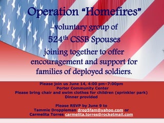 Operation “Homefires”
-voluntary group of
524th CSSB Spouses
joining together to offer
encouragement and support for
families of deployed soldiers.
Please join us June 14, 4:00 pm–7:00pm
Porter Community Center
Please bring chair and swim clothes for children (sprinkler park)
Dinner provided
Please RSVP by June 9 to
Tammie Droppleman drop5fam@yahoo.com or
Carmelita Torres carmelita.torres@rocketmail.com
 