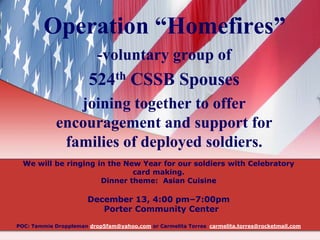 Operation “Homefires”
-voluntary group of

524th CSSB Spouses
joining together to offer
encouragement and support for
families of deployed soldiers.
We will be ringing in the New Year for our soldiers with Celebratory
card making.
Dinner theme: Asian Cuisine

December 13, 4:00 pm–7:00pm
Porter Community Center
POC: Tammie Droppleman drop5fam@yahoo.com or Carmelita Torres carmelita.torres@rocketmail.com

 