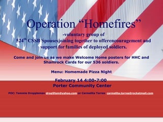 Operation “Homefires”
-voluntary group of
524th CSSB Spousesjoining together to offerencouragement and
support for families of deployed soldiers.
Come and join us as we make Welcome Home posters for HHC and
Shamrock Cards for our 536 soldiers.
Menu: Homemade Pizza Night

February 14 4:00-7:00
Porter Community Center
POC: Tammie Droppleman drop5fam@yahoo.com or Carmelita Torres carmelita.torres@rocketmail.com

 