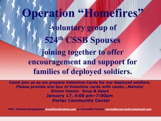 Operation “Homefires”
-voluntary group of

524th CSSB Spouses
joining together to offer
encouragement and support for
families of deployed soldiers.
Come join us as we prepare Valentine Cards for our deployed soldiers.
Please provide one box of Valentine cards with candy…Mahalo!
Dinner theme: Soup & Salad

January 17, 4:00 pm–7:00pm
Porter Community Center

POC: Tammie Droppleman drop5fam@yahoo.com or Carmelita Torres carmelita.torres@rocketmail.com

 
