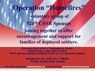 Operation “Homefires”
-voluntary group of

524th CSSB Spouses
joining together to offer
encouragement and support for
families of deployed soldiers.
Come and join us for a Thanksgiving dinner
Please bring a side dish to share
*We’ll also be making Christmas Cards for our deployed soldiers

November 15, 4:00 pm–7:00pm
Porter Community Center
POC: Tammie Droppleman drop5fam@yahoo.com or Carmelita Torres carmelita.torres@rocketmail.com

 