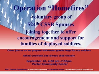 Operation “Homefires”
-voluntary group of
524th CSSB Spouses
joining together to offer
encouragement and support for
families of deployed soldiers.
Come join us as we prepare Halloween goodie bags for our soldiers
Dinner provided and always child friendly
September 20, 4:00 pm–7:00pm
Porter Community Center
POC: Tammie Droppleman drop5fam@yahoo.com or Carmelita Torres carmelita.torres@rocketmail.com
 