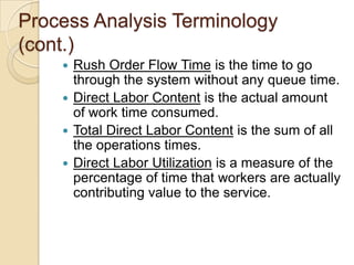 Process Analysis Terminology
(cont.)
     Rush Order Flow Time is the time to go
      through the system without any queue time.
     Direct Labor Content is the actual amount
      of work time consumed.
     Total Direct Labor Content is the sum of all
      the operations times.
     Direct Labor Utilization is a measure of the
      percentage of time that workers are actually
      contributing value to the service.
 