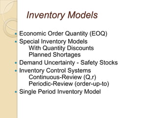 Inventory Models
   Economic Order Quantity (EOQ)
   Special Inventory Models
       With Quantity Discounts
       Planned Shortages
   Demand Uncertainty - Safety Stocks
   Inventory Control Systems
       Continuous-Review (Q,r)
       Periodic-Review (order-up-to)
   Single Period Inventory Model
 