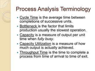 Process Analysis Terminology
   Cycle Time is the average time between
    completions of successive units.
   Bottleneck is the factor that limits
    production usually the slowest operation.
   Capacity is a measure of output per unit
    time when fully busy.
   Capacity Utilization is a measure of how
    much output is actually achieved.
   Throughput Time is the time to complete a
    process from time of arrival to time of exit.
 