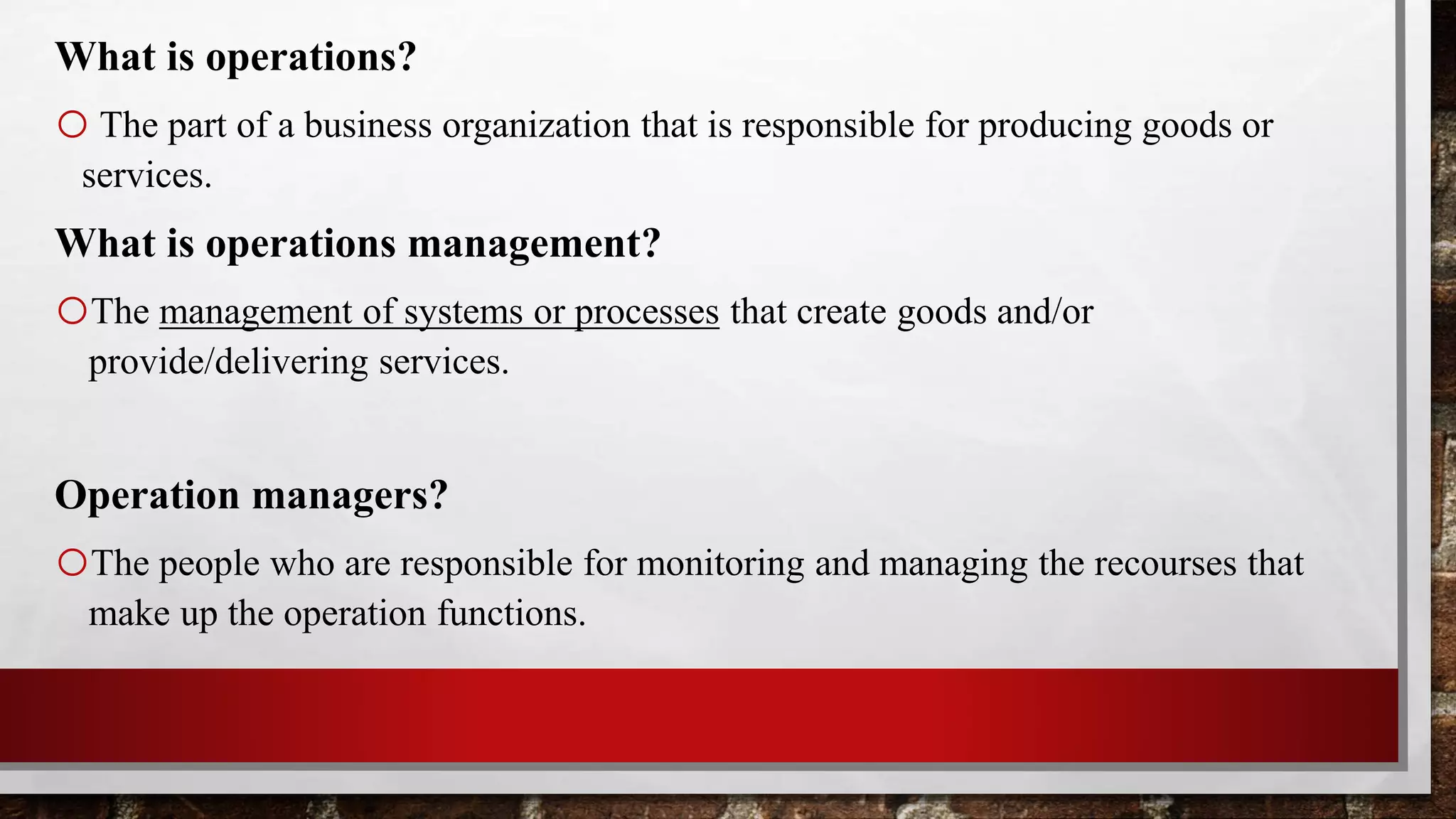 What is operations?
oThe part of a business organization that is responsible for producing goods or
services.
What is operations management?
oThe management of systems or processes that create goods and/or
provide/delivering services.
Operation managers?
oThe people who are responsible for monitoring and managing the recourses that
make up the operation functions.
 