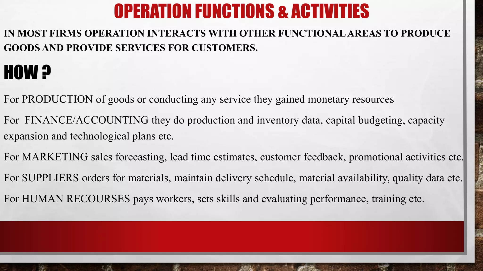 OPERATION FUNCTIONS & ACTIVITIES
IN MOST FIRMS OPERATION INTERACTS WITH OTHER FUNCTIONALAREAS TO PRODUCE
GOODS AND PROVIDE SERVICES FOR CUSTOMERS.
HOW ?
For PRODUCTION of goods or conducting any service they gained monetary resources
For FINANCE/ACCOUNTING they do production and inventory data, capital budgeting, capacity
expansion and technological plans etc.
For MARKETING sales forecasting, lead time estimates, customer feedback, promotional activities etc.
For SUPPLIERS orders for materials, maintain delivery schedule, material availability, quality data etc.
For HUMAN RECOURSES pays workers, sets skills and evaluating performance, training etc.
 