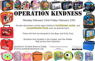 Operation Kindness
Questions? Contact Brianna Duddy
brianna.duddy@callutheran.edu
Donate elementary school aged children’s lunchboxes, socks, and
nonperishable foods such as granola bars!
Donation bins located in the Chapel, and the Middle
Mod across from Swenson
Monday February 23rd-Friday February 27th
These will then be donated to the Boys and Girls Club.
 