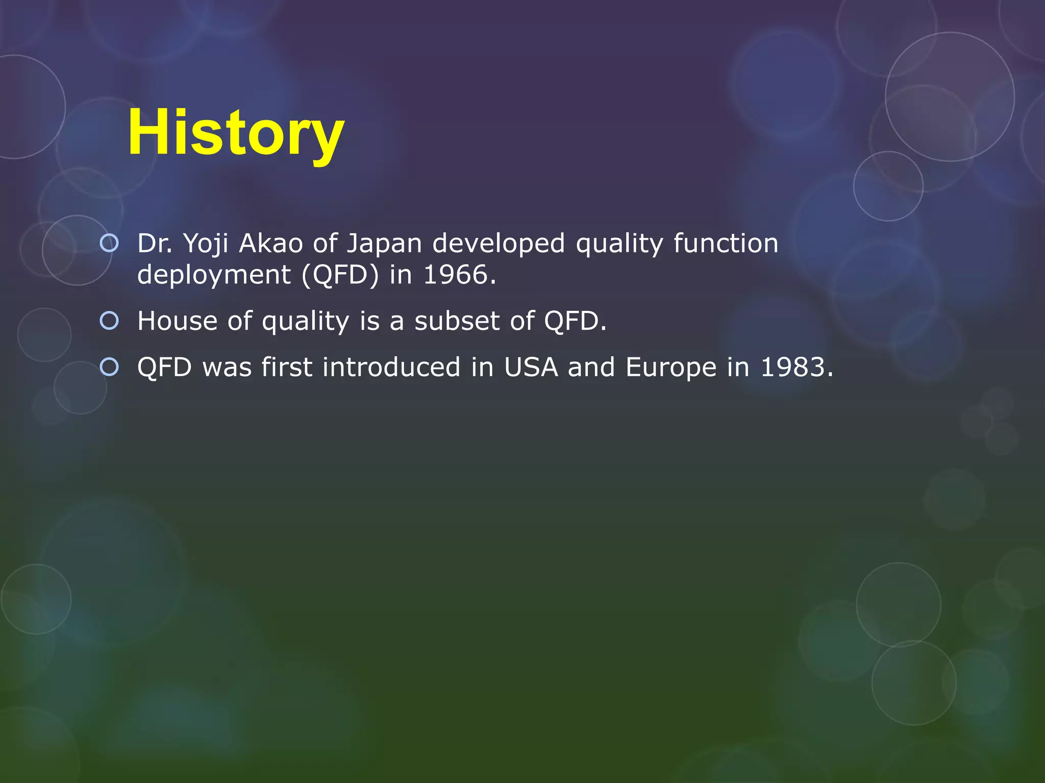 History
 Dr. Yoji Akao of Japan developed quality function
  deployment (QFD) in 1966.
 House of quality is a subset of QFD.
 QFD was first introduced in USA and Europe in 1983.
 