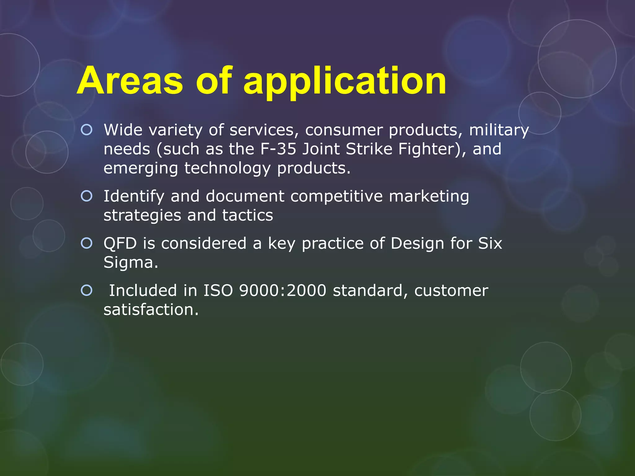 Areas of application
 Wide variety of services, consumer products, military
  needs (such as the F-35 Joint Strike Fighter), and
  emerging technology products.
 Identify and document competitive marketing
  strategies and tactics
 QFD is considered a key practice of Design for Six
  Sigma.
 Included in ISO 9000:2000 standard, customer
  satisfaction.
 