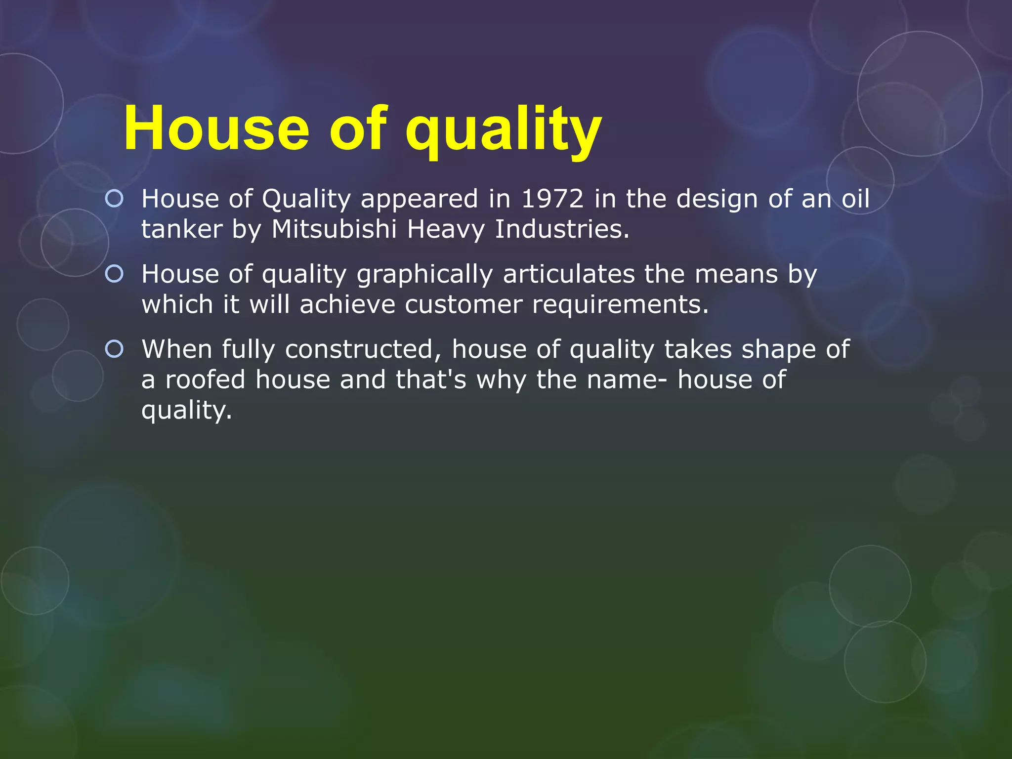 House of quality
 House of Quality appeared in 1972 in the design of an oil
  tanker by Mitsubishi Heavy Industries.
 House of quality graphically articulates the means by
  which it will achieve customer requirements.
 When fully constructed, house of quality takes shape of
  a roofed house and that's why the name- house of
  quality.
 