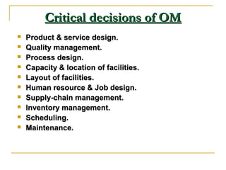 Critical decisions of OMCritical decisions of OM
 Product & service design.Product & service design.
 Quality management.Quality management.
 Process design.Process design.
 Capacity & location of facilities.Capacity & location of facilities.
 Layout of facilities.Layout of facilities.
 Human resource & Job design.Human resource & Job design.
 Supply-chain management.Supply-chain management.
 Inventory management.Inventory management.
 Scheduling.Scheduling.
 Maintenance.Maintenance.
 