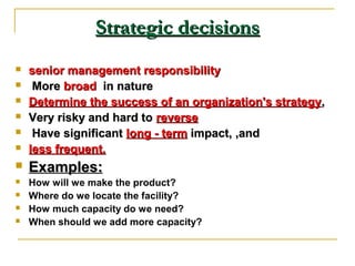 Strategic decisionsStrategic decisions
 senior management responsibilitysenior management responsibility
 MoreMore broadbroad in naturein nature
 Determine the success of an organization's strategyDetermine the success of an organization's strategy,,
 Very risky and hard toVery risky and hard to reversereverse
 Have significantHave significant long - termlong - term impact, ,andimpact, ,and
 less frequent.less frequent.
 Examples:Examples:
 How will we make the product?
 Where do we locate the facility?
 How much capacity do we need?
 When should we add more capacity?
 