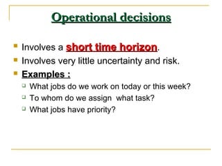 Operational decisionsOperational decisions
 Involves a short time horizonshort time horizon.
 Involves very little uncertainty and risk.
 Examples :Examples :
 What jobs do we work on today or this week?
 To whom do we assign what task?
 What jobs have priority?
 