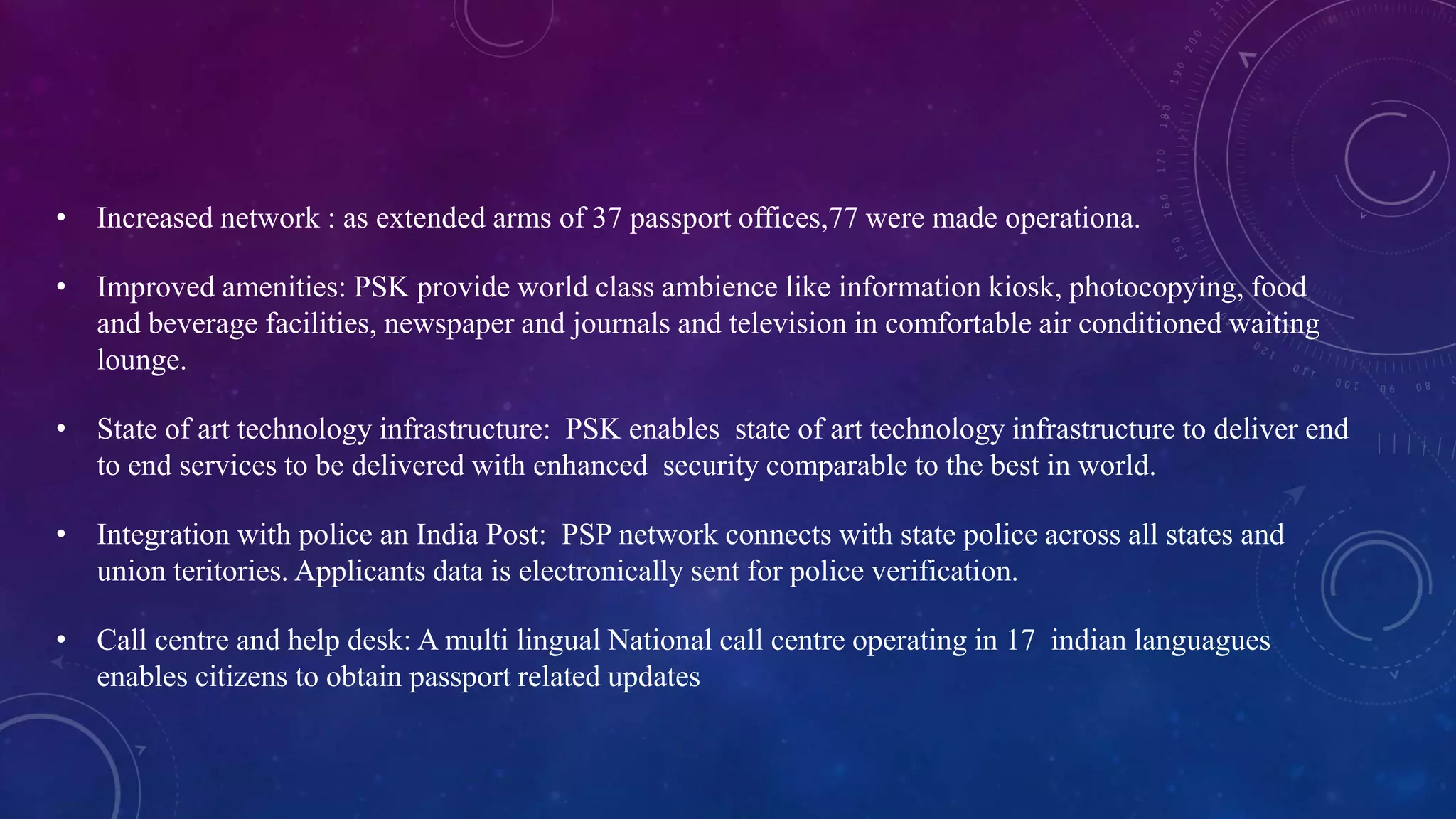 • Increased network : as extended arms of 37 passport offices,77 were made operationa.
• Improved amenities: PSK provide world class ambience like information kiosk, photocopying, food
and beverage facilities, newspaper and journals and television in comfortable air conditioned waiting
lounge.
• State of art technology infrastructure: PSK enables state of art technology infrastructure to deliver end
to end services to be delivered with enhanced security comparable to the best in world.
• Integration with police an India Post: PSP network connects with state police across all states and
union teritories. Applicants data is electronically sent for police verification.
• Call centre and help desk: A multi lingual National call centre operating in 17 indian languagues
enables citizens to obtain passport related updates
 