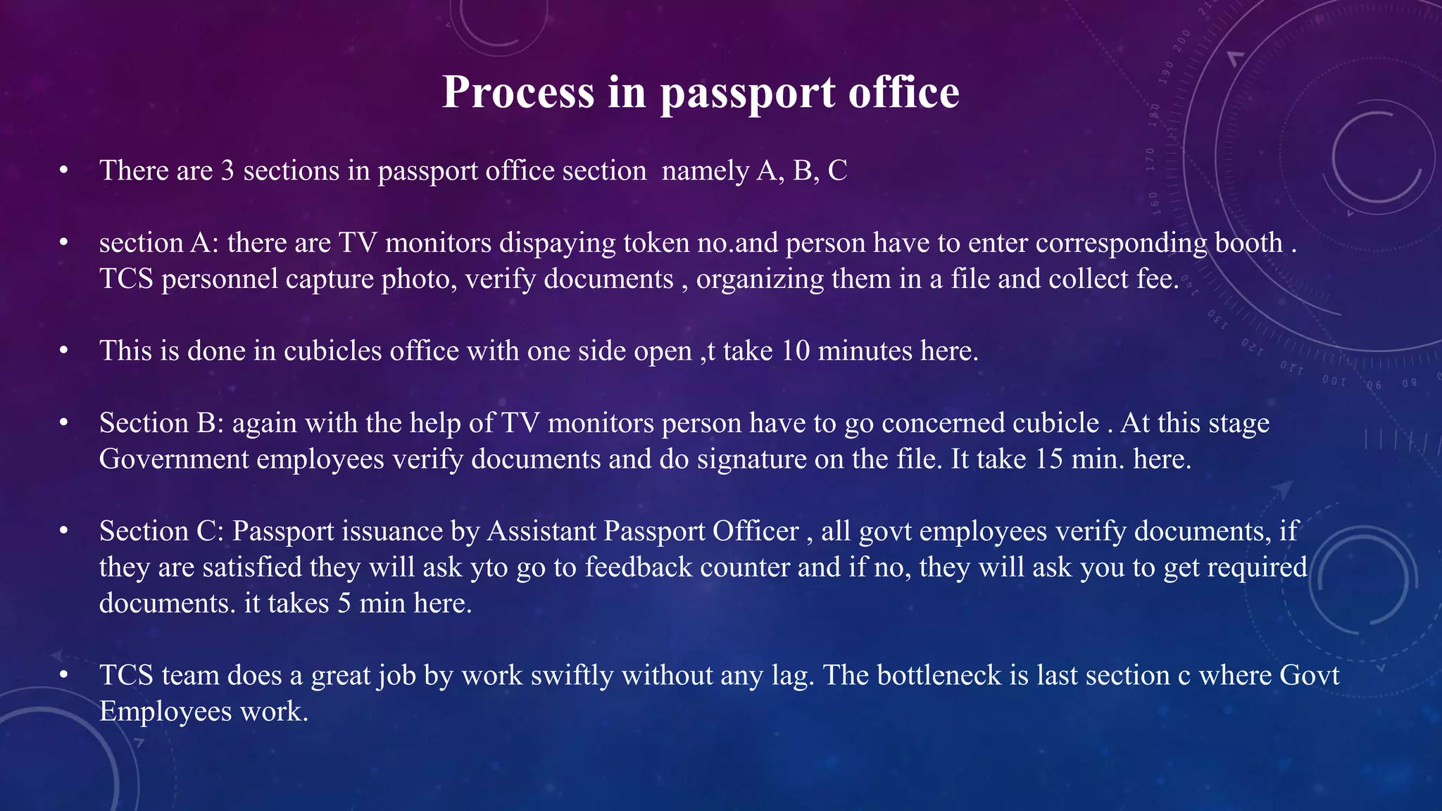Process in passport office
• There are 3 sections in passport office section namely A, B, C
• section A: there are TV monitors dispaying token no.and person have to enter corresponding booth .
TCS personnel capture photo, verify documents , organizing them in a file and collect fee.
• This is done in cubicles office with one side open ,t take 10 minutes here.
• Section B: again with the help of TV monitors person have to go concerned cubicle . At this stage
Government employees verify documents and do signature on the file. It take 15 min. here.
• Section C: Passport issuance by Assistant Passport Officer , all govt employees verify documents, if
they are satisfied they will ask yto go to feedback counter and if no, they will ask you to get required
documents. it takes 5 min here.
• TCS team does a great job by work swiftly without any lag. The bottleneck is last section c where Govt
Employees work.
 
