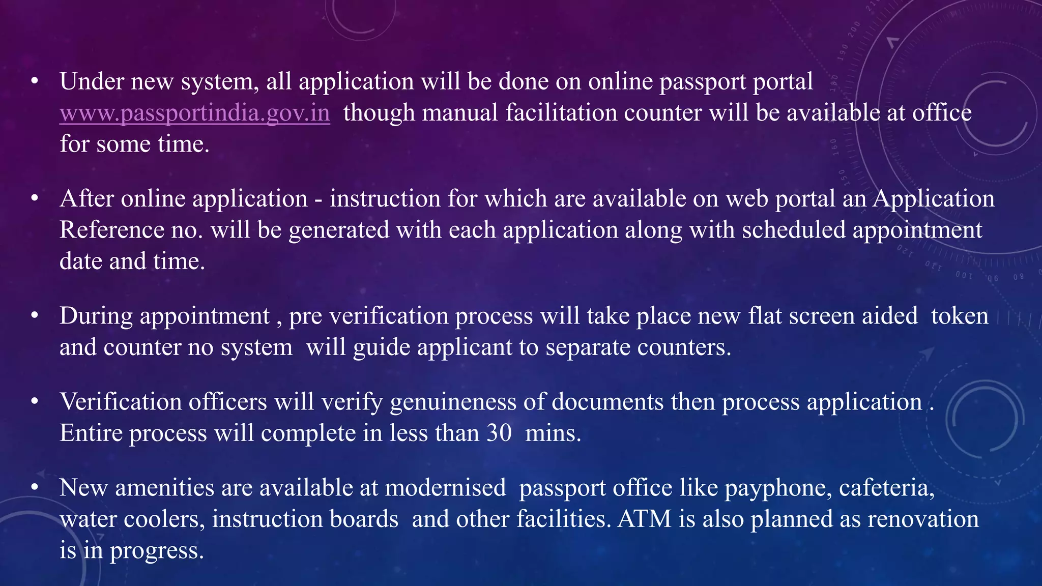 • Under new system, all application will be done on online passport portal
www.passportindia.gov.in though manual facilitation counter will be available at office
for some time.
• After online application - instruction for which are available on web portal an Application
Reference no. will be generated with each application along with scheduled appointment
date and time.
• During appointment , pre verification process will take place new flat screen aided token
and counter no system will guide applicant to separate counters.
• Verification officers will verify genuineness of documents then process application .
Entire process will complete in less than 30 mins.
• New amenities are available at modernised passport office like payphone, cafeteria,
water coolers, instruction boards and other facilities. ATM is also planned as renovation
is in progress.
 