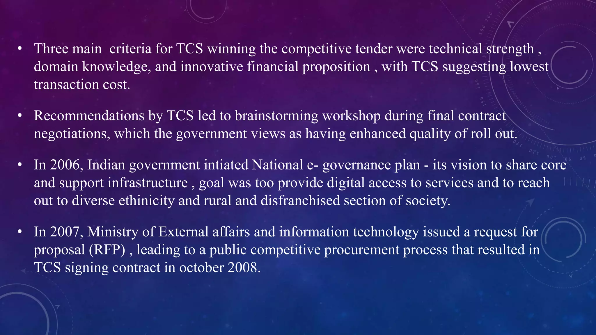 • Three main criteria for TCS winning the competitive tender were technical strength ,
domain knowledge, and innovative financial proposition , with TCS suggesting lowest
transaction cost.
• Recommendations by TCS led to brainstorming workshop during final contract
negotiations, which the government views as having enhanced quality of roll out.
• In 2006, Indian government intiated National e- governance plan - its vision to share core
and support infrastructure , goal was too provide digital access to services and to reach
out to diverse ethinicity and rural and disfranchised section of society.
• In 2007, Ministry of External affairs and information technology issued a request for
proposal (RFP) , leading to a public competitive procurement process that resulted in
TCS signing contract in october 2008.
 