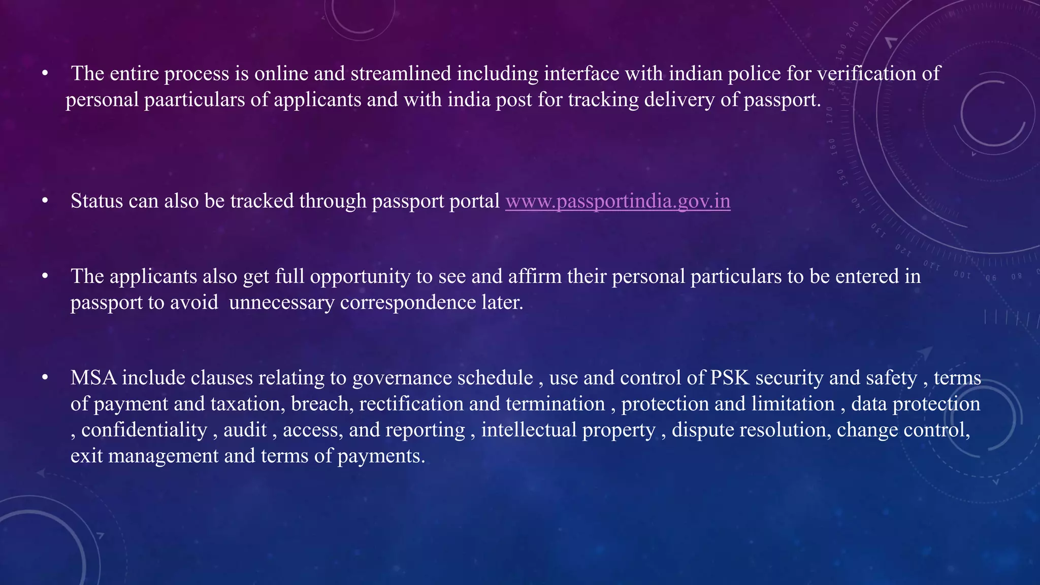 • The entire process is online and streamlined including interface with indian police for verification of
personal paarticulars of applicants and with india post for tracking delivery of passport.
• Status can also be tracked through passport portal www.passportindia.gov.in
• The applicants also get full opportunity to see and affirm their personal particulars to be entered in
passport to avoid unnecessary correspondence later.
• MSA include clauses relating to governance schedule , use and control of PSK security and safety , terms
of payment and taxation, breach, rectification and termination , protection and limitation , data protection
, confidentiality , audit , access, and reporting , intellectual property , dispute resolution, change control,
exit management and terms of payments.
 