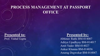 PROCESS MANAGEMENT AT PASSPORT
OFFICE
Presented to: Presented by:
Prof. Vishal Gupta Abhinav Rathi BM-014007
Aditya Upadhyay BM-014017
Amit Yadav BM-014027
Ankur Khanna BM-014036
Anurag Degwekar BM-014047
 