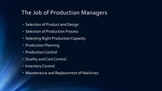 The Job of Production Managers
• Selection of Product and Design
• Selection of Production Process
• Selecting Right Production Capacity
• Production Planning
• Production Control
• Quality and Cost Control
• Inventory Control
• Maintenance and Replacement of Machines
 
