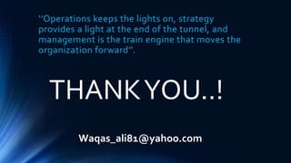 ‘’Operations keeps the lights on, strategy
provides a light at the end of the tunnel, and
management is the train engine that moves the
organization forward’’.
THANKYOU..!
Waqas_ali81@yahoo.com
 