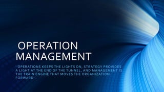 OPERATION
MANAGEMENT
‘’OPERATIONS KEEPS THE LIGHTS ON, STRATEGY PROVIDES
A LIGHT AT THE END OF THE TUNNEL, AND MANAGEMENT IS
THE TRAIN ENGINE THAT MOVES THE ORGANIZATION
FORWARD’’.
 