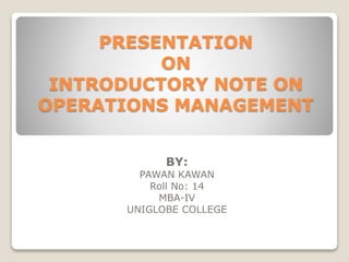 PRESENTATION
ON
INTRODUCTORY NOTE ON
OPERATIONS MANAGEMENT
BY:
PAWAN KAWAN
Roll No: 14
MBA-IV
UNIGLOBE COLLEGE
 