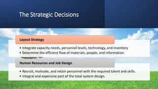 The Strategic Decisions
• Integrate capacity needs, personnel levels, technology, and inventory
• Determine the efficient flow of materials, people, and information.
Layout Strategy
• Recruit, motivate, and retain personnel with the required talent and skills.
• Integral and expensive part of the total system design.
Human Resources and Job Design
 
