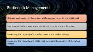 Bottleneck Management
Release work orders to the system at the pace of or set by the bottleneck
Lost time at the bottleneck represents lost time for the whole system
Increasing the capacity of a non-bottleneck station is a mirage
Increasing the capacity of a bottleneck increases the capacity of the whole
system
 