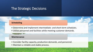 The Strategic Decisions
• Determine and implement intermediate- and short-term schedules.
• Utilize personnel and facilities while meeting customer demands.
Scheduling
• Consider facility capacity, production demands, and personnel.
• Maintain a reliable and stable process.
Maintenance
 