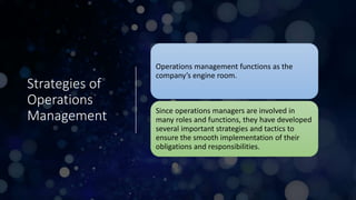 Strategies of
Operations
Management
Operations management functions as the
company’s engine room.
Since operations managers are involved in
many roles and functions, they have developed
several important strategies and tactics to
ensure the smooth implementation of their
obligations and responsibilities.
 