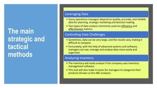 The main
strategic and
tactical
methods
Leveraging Data
• Savvy operations managers depend on quality, accurate, and reliable
data for planning, strategic marketing and decision making.
• Two types of data analysis commonly used are efficiency and
effectiveness metrics.
Controlling Data Challenges
• Sometimes, data can be very large, and the results vary, making it
difficult to compare.
• Fortunately, with the help of advanced systems and software,
managers can see, manage and analyze data more easily and
organized.
Analyzing Inventory
• The inventory will easily analyze if the company uses inventory
management software.
• This tool will also make it easier for managers to categorize their
products (known as the ABC analysis).
 