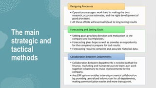 The main
strategic and
tactical
methods
• Operations managers work hard in making the best
research, accurate estimates, and the right development of
good processes.
• All these efforts will eventually lead to long-lasting results
Designing Processes
• Setting goals provides direction and motivation to the
company and its employees.
• Forecasting gives hope as well as provides an opportunity
for the company to prepare for bad results.
• Forecasting requires complete and accurate historical data.
Forecasting and Setting Goals
• Collaboration between departments is needed so that the
finance, marketing and human resources teams can work
together in harmony to make improvements for the
company.
• Any ERP system enables inter-departmental collaboration
by providing centralized information for all departments,
making communication easier and more transparent.
Collaboration Between Departments
 