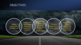 OBJECTIVES
Define
operations
management
Explain the
distinction
between
goods and
services
Explain the
difference
between
production
and
productivity.
Compute
single-factor
productivity
Identify the
critical
variables in
enhancing
productivity
 
