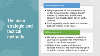 The main
strategic and
tactical
methods
• Being responsible for the environment as
well as the communities that are directly
affected by the business are the main
concerns that must be taken care of by the
company.
• This is especially true for services that often
deal with medical waste issues.
Social Responsibility
• Managing employees is very important for
your business success since employees are
the backbone of your company
• Without these people, daily business
activities will cease, and your company won’t
be able to produce quality goods or services.
HR Management
 
