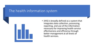 The health information system
• (HIS) is broadly defined as a system that
integrates data collection, processing,
reporting, and use of the information
necessary for improving health service
effectiveness and efficiency through
better management at all levels of
health services.
 