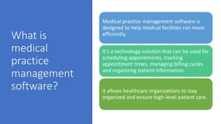 What is
medical
practice
management
software?
Medical practice management software is
designed to help medical facilities run more
efficiently.
It’s a technology solution that can be used for
scheduling appointments, tracking
appointment times, managing billing cycles
and organizing patient information.
it allows healthcare organizations to stay
organized and ensure high-level patient care.
 