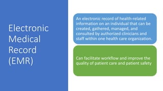 Electronic
Medical
Record
(EMR)
An electronic record of health-related
information on an individual that can be
created, gathered, managed, and
consulted by authorized clinicians and
staff within one health care organization.
Can facilitate workflow and improve the
quality of patient care and patient safety
 