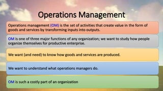 Operations Management
Operations management (OM) is the set of activities that create value in the form of
goods and services by transforming inputs into outputs.
OM is one of three major functions of any organization; we want to study how people
organize themselves for productive enterprise.
We want (and need) to know how goods and services are produced.
We want to understand what operations managers do.
OM is such a costly part of an organization
 