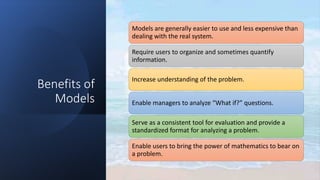Benefits of
Models
Models are generally easier to use and less expensive than
dealing with the real system.
Require users to organize and sometimes quantify
information.
Increase understanding of the problem.
Enable managers to analyze “What if?” questions.
Serve as a consistent tool for evaluation and provide a
standardized format for analyzing a problem.
Enable users to bring the power of mathematics to bear on
a problem.
 